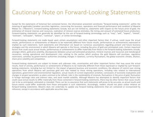Cautionary Note on Forward-Looking Statements
Except for the statements of historical fact contained herein, the information presented constitutes "forward-looking statements", within the
meaning of applicable Canadian securities legislation, concerning the business, operations and financial performance and condition of Maverix
Metals Inc. (“Maverix”). Forward-looking statements include, but are not limited to, statements with respect to the future price of gold, the
estimation of mineral reserves and resources, realization of mineral reserve estimates, the timing and amount of estimated future production.
Forward-looking statements can generally be identified by the use of forward-looking terminology such as “may”, “will”, “expect”, “intend”,
“estimate”, “anticipate”, “believe”, “continue”, “plans”, or similar terminology.
Forward-looking statements are made based upon certain assumptions and other important factors that, if untrue, could cause the actual
results, performances or achievements of Maverix to be materially different from future results, performances or achievements expressed or
implied by such statements. Such statements and information are based on numerous assumptions regarding present and future business
strategies and the environment in which Maverix will operate in the future, including the price of gold and anticipated costs. Certain important
factors that could cause actual results, performances or achievements to differ materially from those in the forward-looking statements include,
amongst others, gold price volatility, discrepancies between actual and estimated production, mineral reserves and resources and metallurgical
recoveries, mining operational and development risks relating to the parties which produce the gold Maverix will purchase, regulatory
restrictions, activities by governmental authorities (including changes in taxation), currency fluctuations, the global economic climate, dilution,
share price volatility and competition.
Forward-looking statements are subject to known and unknown risks, uncertainties and other important factors that may cause the actual
results, level of activity, performance or achievements of Maverix to be materially different from those expressed or implied by such forward-
looking statements, including but not limited to: the impact of general business and economic conditions, the absence of control over mining
operations from which Maverix will purchase gold and risks related to those mining operations, including risks related to international
operations, government and environmental regulation, actual results of current exploration activities, conclusions of economic evaluations and
changes in project parameters as plans continue to be refined, risks in the marketability of minerals, fluctuations in the price of gold, fluctuation
in foreign exchange rates and interest rates, and stock market volatility. Although Maverix has attempted to identify important factors that
could cause actual results to differ materially from those contained in forward-looking statements, there may be other factors that cause results
not to be as anticipated, estimated or intended. There can be no assurance that such statements will prove to be accurate, as actual results and
future events could differ materially from those anticipated in such statements. Accordingly, readers should not place undue reliance on
forward-looking statements. Maverix does not undertake to update any forward looking statements that are contained or incorporated by
reference, except in accordance with applicable securities laws.
TSX-V: MMX 2
 