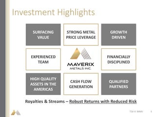 Investment Highlights
Royalties & Streams – Robust Returns with Reduced Risk
SURFACING
VALUE
STRONG METAL
PRICE LEVERAGE
GROWTH
DRIVEN
EXPERIENCED
TEAM
FINANCIALLY
DISCIPLINED
HIGH QUALITY
ASSETS IN THE
AMERICAS
CASH FLOW
GENERATION
QUALIFIED
PARTNERS
TSX-V: MMX 3
 