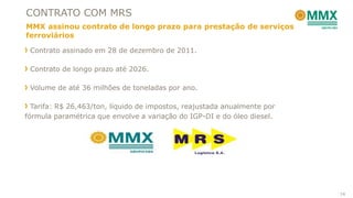 CONTRATO COM MRS
MMX assinou contrato de longo prazo para prestação de serviços
ferroviários

 Contrato assinado em 28 de dezembro de 2011.

 Contrato de longo prazo até 2026.

 Volume de até 36 milhões de toneladas por ano.

  Tarifa: R$ 26,463/ton, líquido de impostos, reajustada anualmente por
fórmula paramétrica que envolve a variação do IGP-DI e do óleo diesel.




                                                                          14
 