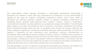 AVISO


Esta apresentação contém algumas afirmações e informações prospectivas relacionadas a
Companhia que refletem a atual visão e/ou expectativas da Companhia e de sua administração a
respeito de seu plano de negócios. Afirmações prospectivas incluem, entre outras, todas as
afirmações que denotam previsão, projeção, indicam ou implicam resultados, performance ou
realizações futuras, podendo conter palavras como "acreditar", "prever", "esperar", "contemplar",
"provavelmente resultará" ou outras palavras ou expressões de acepção semelhante. Tais afirmações
estão sujeitas a uma série de expressivos riscos, incertezas e premissas. Advertimos que diversos
fatores importantes podem fazer com que os resultados reais divirjam de maneira relevante dos
planos, objetivos, expectativas, estimativas e intenções expressos nesta apresentação. Em nenhuma
hipótese a Companhia ou suas subsidiárias, seus conselheiros, diretores, representantes ou
empregados serão responsáveis perante quaisquer terceiros (inclusive investidores) por decisões ou
atos de investimento ou negócios tomados com base nas informações e afirmações constantes desta
apresentação, e tampouco por danos conseqüentes, indiretos ou semelhantes. A Companhia não tem
intenção de fornecer aos eventuais detentores de ações uma revisão das afirmações prospectivas ou
análise das diferenças entre as afirmações prospectivas e os resultados reais.
Esta apresentação e seu teor constituem informação de propriedade da Companhia, não podendo ser
reproduzidos ou divulgados no todo ou em parte sem a sua prévia anuência por escrito.
 