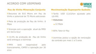 ACORDO COM USIMINAS

Pau de Vinho Mineração Conjunta            Movimentação Superporto Sudeste
 Recursos de 810 Mtons em Pau de            Tarifa: USD 12,63/ton ajustado pelo
Vinho e potencial de 75 Mtons adicionais   US-PPI
                                            Volumes:
 Meta de produção de Pau de Vinho: 8
Mtpa                                        ■ 12 Mpta


 Sinergia com a operação atual da MMX
                                            80% Take-or-Pay
em Serra Azul

 13,5% da produção de Pau de Vinho          Usiminas possui a opção de renovação
será entregue a Usiminas                   do contrato por mais 1 a 5 anos

  MMX     será     responsável    pelo
licenciamento, CAPEX e operação por 30
anos
                                                                                   24
 