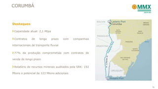 CORUMBÁ



Destaques

 Capacidade atual: 2,1 Mtpa

 Contratos     de    longo    prazo    com   companhias

internacionais de transporte fluvial

 77% da produção comprometida com contratos de

venda de longo prazo

 Relatório de recursos minerais auditados pela SRK: 192

Mtons e potencial de 123 Mtons adicionais




                                                          36
 