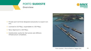 PORTO SUDESTE
Overview

Private port terminal designed exclusively to export iron
ore;
Licensed to 50 Mtpy, expandable to 100 Mtpy;
Navy Approval to 100 Mtpy;
Construction works for the tunnel and offshore
infrastructure completed;

Porto Sudeste | Ilha da Madeira, Itaguaí (RJ)

20

 