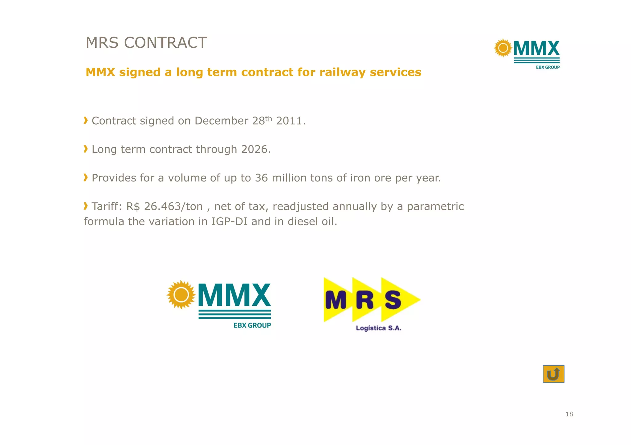 Contract signed on December 28th 2011.
Long term contract through 2026.
Provides for a volume of up to 36 million tons of iron ore per year.
Tariff: R$ 26.463/ton , net of tax, readjusted annually by a parametric
formula the variation in IGP-DI and in diesel oil.
MRS CONTRACT
MMX signed a long term contract for railway services
formula the variation in IGP-DI and in diesel oil.
18
 