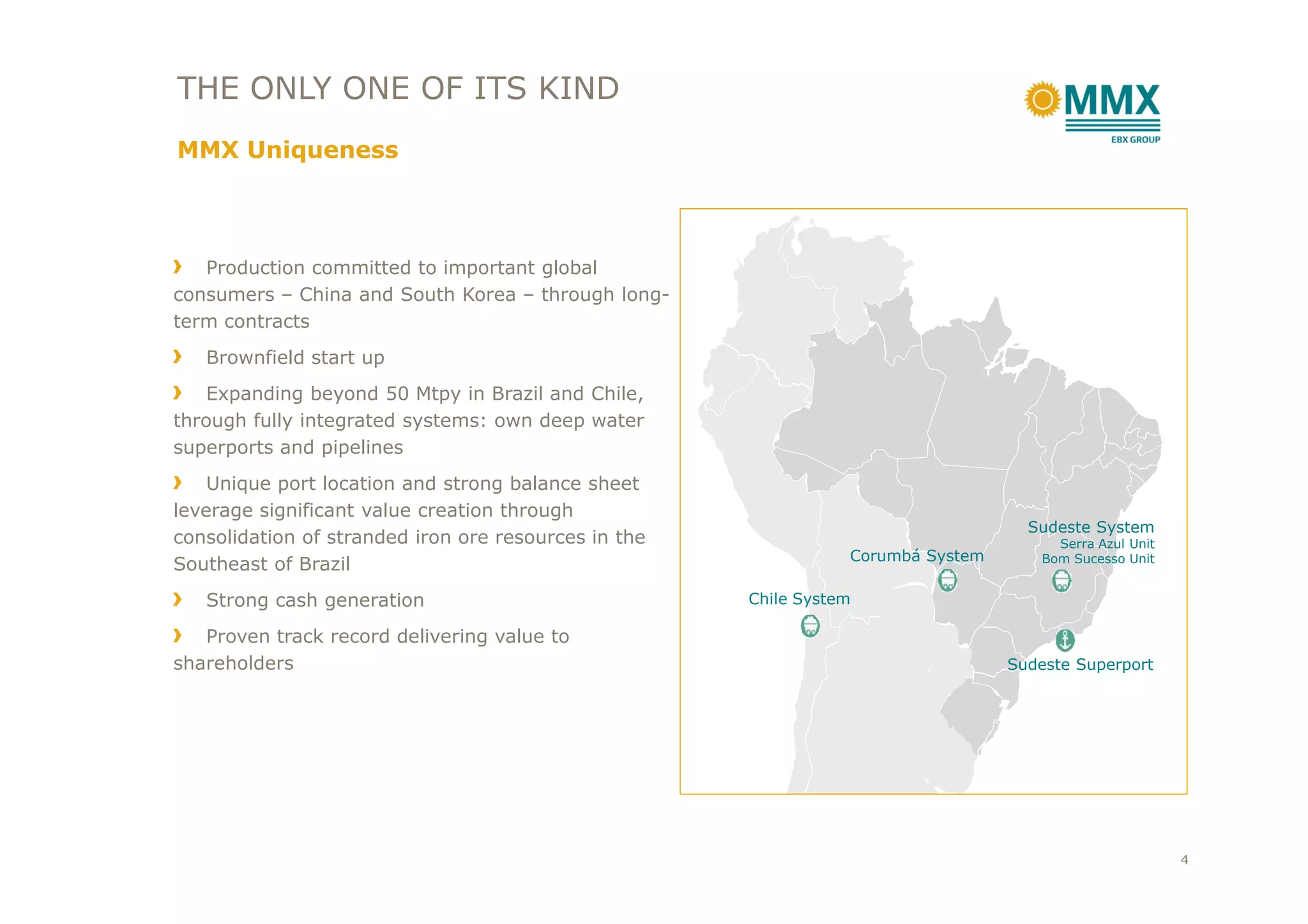 THE ONLY ONE OF ITS KIND
MMX Uniqueness
Production committed to important global
consumers – China and South Korea – through long-
term contracts
Brownfield start up
Expanding beyond 50 Mtpy in Brazil and Chile,
through fully integrated systems: own deep water
superports and pipelines
Sudeste System
Serra Azul Unit
Bom Sucesso UnitCorumbá System
Sudeste Superport
Chile System
Unique port location and strong balance sheet
leverage significant value creation through
consolidation of stranded iron ore resources in the
Southeast of Brazil
Strong cash generation
Proven track record delivering value to
shareholders
4
 