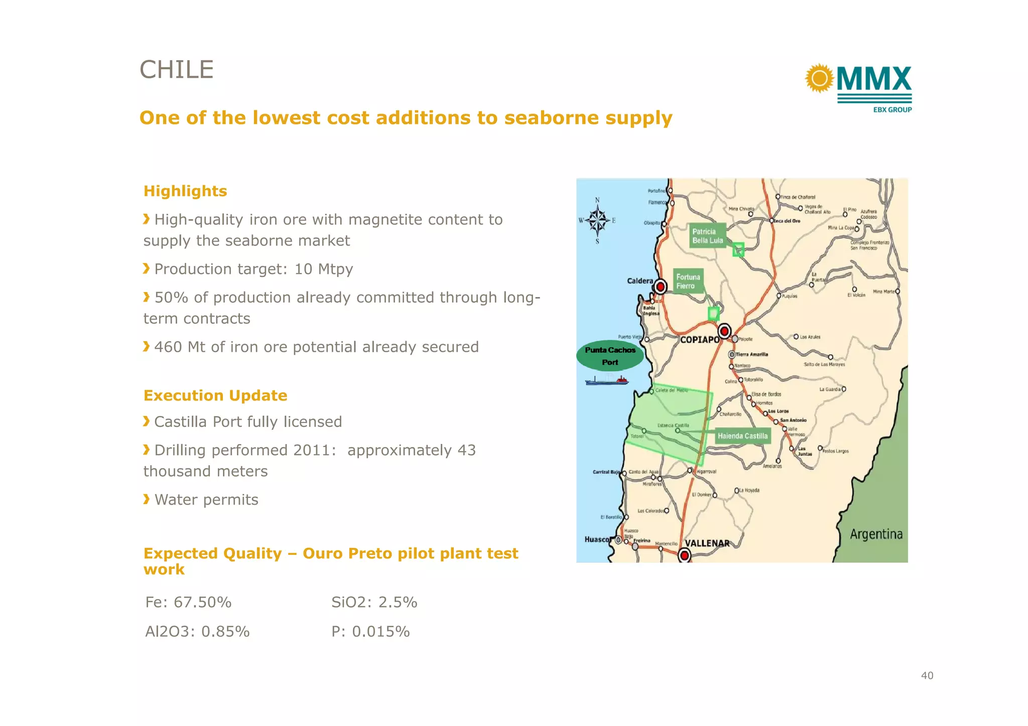 CHILE
One of the lowest cost additions to seaborne supply
Highlights
High-quality iron ore with magnetite content to
supply the seaborne market
Production target: 10 Mtpy
50% of production already committed through long-
term contracts
460 Mt of iron ore potential already secured
Execution Update
Castilla Port fully licensed
Drilling performed 2011: approximately 43
thousand meters
Water permits
Expected Quality – Ouro Preto pilot plant test
work
Fe: 67.50% SiO2: 2.5%
Al2O3: 0.85% P: 0.015%
40
 
