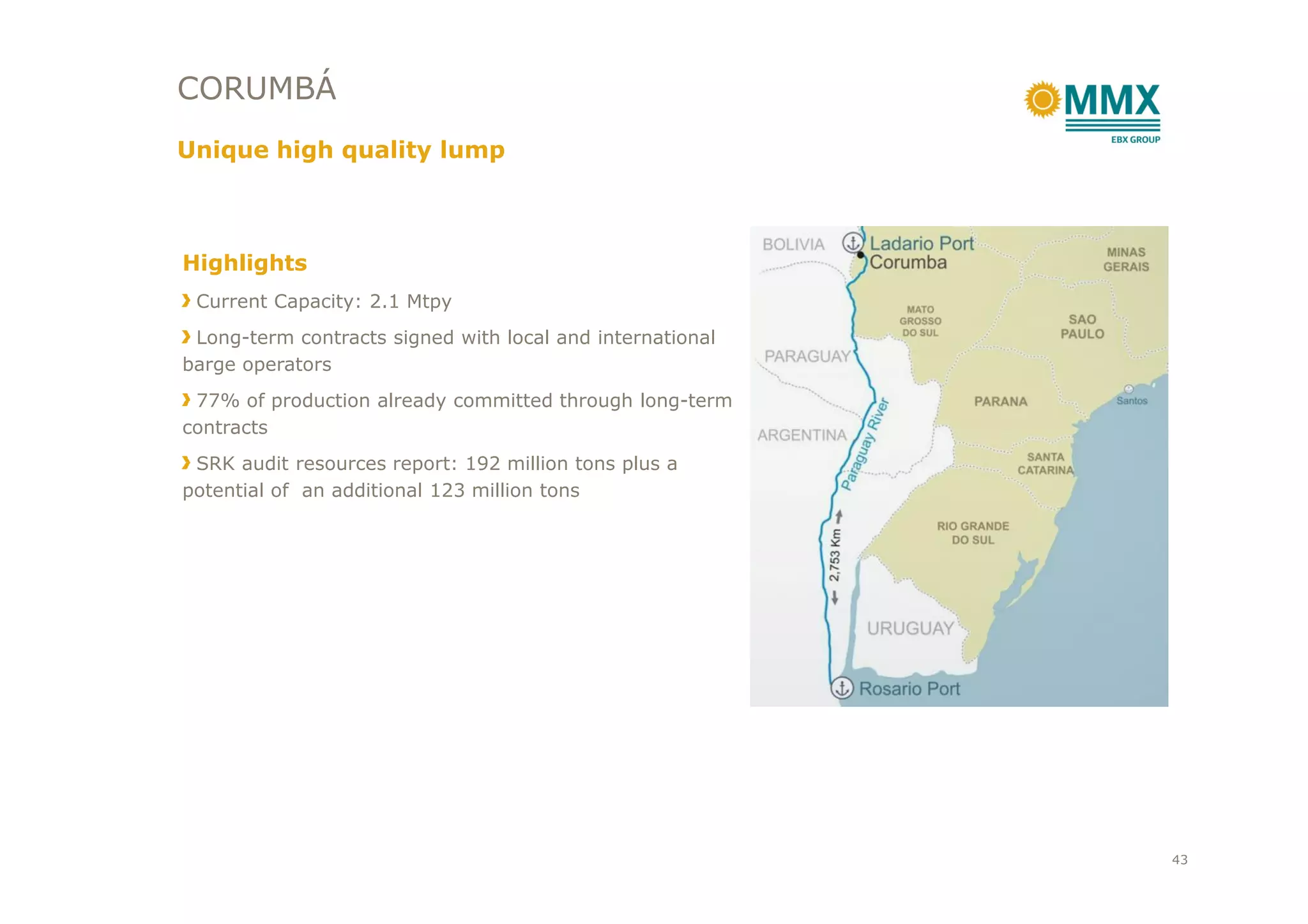 CORUMBÁ
Unique high quality lump
Highlights
Current Capacity: 2.1 Mtpy
Long-term contracts signed with local and international
barge operators
77% of production already committed through long-term
contracts
SRK audit resources report: 192 million tons plus aSRK audit resources report: 192 million tons plus a
potential of an additional 123 million tons
43
 