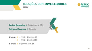 RELAÇÕES COM INVESTIDORES
MMX

Carlos Gonzalez
Adriana Marques

Phone

Presidente e DRI
Gerente

+ 55 21 2163-6197
+ 55 21 2163-6338

E-mail

ri@mmx.com.br
40

 