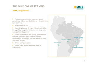 THE ONLY ONE OF ITS KIND
MMX Uniqueness



   Production committed to important global
consumers – China and South Korea – through long-
term contracts
   Brownfield start up
    Expanding beyond 50 Mtpy in Brazil and Chile,
through fully integrated systems: own deep water
superports and pipelines
    Unique port location and strong balance sheet
leverage significant value creation through
                                                                                    Sudeste System
consolidation of stranded iron ore resources in the                                     Serra Azul Unit
                                                                 Corumbá System       Bom Sucesso Unit
Southeast of Brazil
   Strong cash generation                             Chile System

   Proven track record delivering value to
shareholders                                                                      Sudeste Superport




                                                                                                          3
 