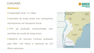 CORUMBÁ
Destaques

 Capacidade atual: 2,1 Mtpa

 Contratos de longo prazo com companhias

internacionais de transporte fluvial

 77%    da    produção    comprometida   com

contratos de venda de longo prazo

 Relatório de recursos minerais auditados

pela SRK: 192 Mtons e potencial de 123

Mtons adicionais
                                               36
 