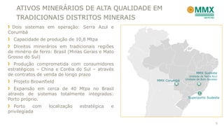 ATIVOS MINERÁRIOS DE ALTA QUALIDADE EM
   TRADICIONAIS DISTRITOS MINERAIS
 Dois sistemas em operação: Serra Azul e
Corumbá
  Capacidade de produção de 10,8 Mtpa
  Direitos minerários em tradicionais regiões
de minério de ferro: Brasil (Minas Gerais e Mato
Grosso do Sul)
  Produção comprometida com consumidores
estratégicos – China e Coréia do Sul – através
                                                                         MMX Sudeste
de contratos de venda de longo prazo                                Unidade de Serra Azul
                                                                 Unidade de Bom Sucesso
  Projeto Brownfield                               MMX Corumbá

   Expansão em cerca de 40 Mtpa no Brasil
através de sistemas totalmente integrados:
                                                                   Superporto Sudeste
Porto próprio.
   Porto    com   localização   estratégica   e
privilegiada

                                                                                       5
 