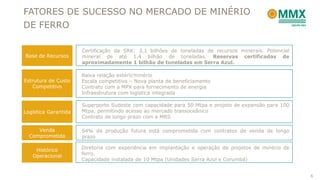 FATORES DE SUCESSO NO MERCADO DE MINÉRIO
DE FERRO

                      Certificação da SRK: 3,1 bilhões de toneladas de recursos minerais. Potencial
Base de Recursos      mineral de até 1,4 bilhão de toneladas. Reservas certificadas de
                      aproximadamente 1 bilhão de toneladas em Serra Azul.

                      Baixa relação estéril/minério
Estrutura de Custo    Escala competitiva – Nova planta de beneficiamento
   Competitivo        Contrato com a MPX para fornecimento de energia
                      Infraestrutura com logística integrada

                      Superporto Sudeste com capacidade para 50 Mtpa e projeto de expansão para 100
Logística Garantida   Mtpa, permitindo acesso ao mercado transoceânico
                      Contrato de longo prazo com a MRS

     Venda            64% da produção futura está comprometida com contratos de venda de longo
  Comprometida        prazo

    Histórico         Diretoria com experiência em implantação e operação de projetos de minério de
   Operacional        ferro.
                      Capacidade instalada de 10 Mtpa (Unidades Serra Azul e Corumbá)


                                                                                                      6
 