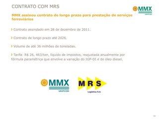 CONTRATO COM MRS
MMX assinou contrato de longo prazo para prestação de serviços
ferroviários


 Contrato assindado em 28 de dezembro de 2011.

 Contrato de longo prazo até 2026.

 Volume de até 36 milhões de toneladas.

  Tarifa: R$ 26, 463/ton, líquido de impostos, reajustada anualmente por
fórmula paramétrica que envolve a variação do IGP-DI e do óleo diesel.




                                                                           18
 