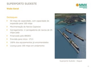 SUPERPORTO SUDESTE
Visão Geral



Destaques
   50 mtpa de capacidade, com capacidade de
   expansão para 100 mtpa
   Movimentação de Navios Capesize
   Carregamento: 2 carregadores de navios de 25
   mtpa cada
   Financiado pelo BNDES
   Previsão para início: 1T13
   100% dos equipamentos já encomendados
   Licença para 100 mtpa em andamento




                                                  Superporto Sudeste - Itaguaí


                                                                                 22
 