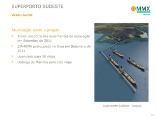 SUPERPORTO SUDESTE
Visão Geral



Atualização sobre o projeto
   Túnel: encontro das duas frentes de escavação
   em Setembro de 2011
   EIA-RIMA protocolado no Inea em Setembro de
   2011
   Licenciado para 50 mtpa
   Outorga da Marinha para 100 mtpa




                                                   Superporto Sudeste - Itaguaí


                                                                                  23
 