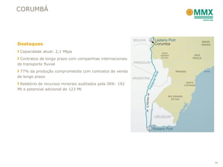 CORUMBÁ




Destaques
 Capacidade atual: 2,1 Mtpa
 Contratos de longo prazo com companhias internacionais
de transporte fluvial
 77% da produção comprometida com contratos de venda
de longo prazo
 Relatório de recursos minerais auditados pela SRK: 192
Mt e potencial adicional de 123 Mt




                                                          46
 