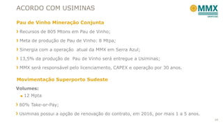 ACORDO COM USIMINAS
Recursos de 805 Mtons em Pau de Vinho;
Meta de produção de Pau de Vinho: 8 Mtpa;
Sinergia com a operação atual da MMX em Serra Azul;
13,5% da produção de Pau de Vinho será entregue a Usiminas;
MMX será responsável pelo licenciamento, CAPEX e operação por 30 anos.
Volumes:
■ 12 Mpta
80% Take-or-Pay;
Usiminas possui a opção de renovação do contrato, em 2016, por mais 1 a 5 anos.
Pau de Vinho Mineração Conjunta
Movimentação Superporto Sudeste
24
 