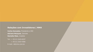 Relações com Investidores | MMX
Carlos Gonzalez, Presidente e DRI
Adriana Marques, Gerente
Daniella Maia, Analista
Tel.: + 55 21 2163-6197
+ 55 21 2163-4366
E-mail: ri@mmx.com.br
 