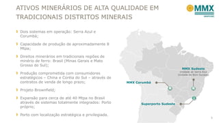 ATIVOS MINERÁRIOS DE ALTA QUALIDADE EM
TRADICIONAIS DISTRITOS MINERAIS
Dois sistemas em operação: Serra Azul e
Corumbá;
Capacidade de produção de aproximadamente 8
Mtpa;
Direitos minerários em tradicionais regiões de
minério de ferro: Brasil (Minas Gerais e Mato
Grosso do Sul);
Produção comprometida com consumidores
estratégicos – China e Coréia do Sul – através de
contratos de venda de longo prazo;
Projeto Brownfield;
Expansão para cerca de até 40 Mtpa no Brasil
através de sistemas totalmente integrados: Porto
próprio;
Porto com localização estratégica e privilegiada.
5
MMX Sudeste
Unidade de Serra Azul
Unidade de Bom Sucesso
MMX Corumbá
Superporto Sudeste
 