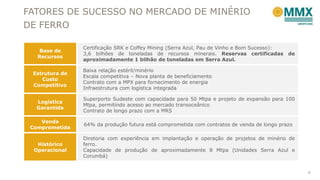 FATORES DE SUCESSO NO MERCADO DE MINÉRIO
DE FERRO
6
Base de
Recursos
Certificação SRK e Coffey Mining (Serra Azul, Pau de Vinho e Bom Sucesso):
3,6 bilhões de toneladas de recursos minerais. Reservas certificadas de
aproximadamente 1 bilhão de toneladas em Serra Azul.
Estrutura de
Custo
Competitivo
Baixa relação estéril/minério
Escala competitiva – Nova planta de beneficiamento
Contrato com a MPX para fornecimento de energia
Infraestrutura com logística integrada
Logística
Garantida
Superporto Sudeste com capacidade para 50 Mtpa e projeto de expansão para 100
Mtpa, permitindo acesso ao mercado transoceânico
Contrato de longo prazo com a MRS
Venda
Comprometida
64% da produção futura está comprometida com contratos de venda de longo prazo
Histórico
Operacional
Diretoria com experiência em implantação e operação de projetos de minério de
ferro.
Capacidade de produção de aproximadamente 8 Mtpa (Unidades Serra Azul e
Corumbá)
 
