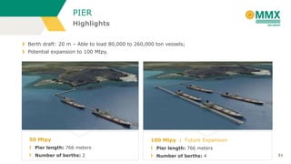 PIER
Highlights
Berth draft: 20 m – Able to load 80,000 to 260,000 ton vessels;
Potential expansion to 100 Mtpy.

50 Mtpy

100 Mtpy | Future Expansion

Pier length: 766 meters

Pier length: 766 meters

Number of berths: 2

Number of berths: 4

31

 