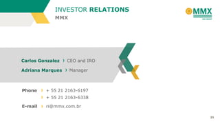 INVESTOR RELATIONS
MMX

Carlos Gonzalez

Adriana Marques

Phone

CEO and IRO

Manager

+ 55 21 2163-6197
+ 55 21 2163-6338

E-mail

ri@mmx.com.br
35

 