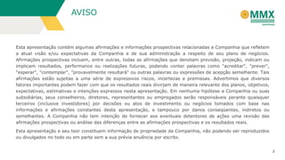 AVISO

Esta apresentação contém algumas afirmações e informações prospectivas relacionadas a Companhia que refletem
a atual visão e/ou expectativas da Companhia e de sua administração a respeito de seu plano de negócios.
Afirmações prospectivas incluem, entre outras, todas as afirmações que denotam previsão, projeção, indicam ou
implicam resultados, performance ou realizações futuras, podendo conter palavras como "acreditar", "prever",
"esperar", "contemplar", "provavelmente resultará" ou outras palavras ou expressões de acepção semelhante. Tais
afirmações estão sujeitas a uma série de expressivos riscos, incertezas e premissas. Advertimos que diversos
fatores importantes podem fazer com que os resultados reais divirjam de maneira relevante dos planos, objetivos,
expectativas, estimativas e intenções expressos nesta apresentação. Em nenhuma hipótese a Companhia ou suas
subsidiárias, seus conselheiros, diretores, representantes ou empregados serão responsáveis perante quaisquer
terceiros (inclusive investidores) por decisões ou atos de investimento ou negócios tomados com base nas
informações e afirmações constantes desta apresentação, e tampouco por danos conseqüentes, indiretos ou
semelhantes. A Companhia não tem intenção de fornecer aos eventuais detentores de ações uma revisão das
afirmações prospectivas ou análise das diferenças entre as afirmações prospectivas e os resultados reais.

Esta apresentação e seu teor constituem informação de propriedade da Companhia, não podendo ser reproduzidos
ou divulgados no todo ou em parte sem a sua prévia anuência por escrito.
2

 