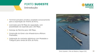 PORTO SUDESTE
Introdução

Terminal portuário privativo projetado exclusivamente
para a exportação de minério de ferro;
Licenciado para 50 Mtpa de capacidade, com
possibilidade de expansão para 100 Mtpa;
Outorga da Marinha para 100 Mtpa;
Construção do túnel e da infraestrutura offshore
finalizadas;
Celebração de contratos definitivos com Mubadala e
Trafigura para venda de 65% do Porto.

Porto Sudeste | Ilha da Madeira, Itaguaí (RJ)

20

 