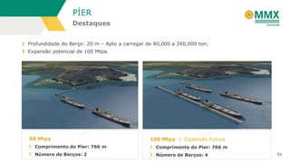 PÍER
Destaques
Profundidade do Berço: 20 m – Apto a carregar de 80,000 a 260,000 ton;
Expansão potencial de 100 Mtpa.

50 Mtpy

100 Mtpy | Expansão Futura

Comprimento do Píer: 766 m

Comprimento do Píer: 766 m

Número de Berços: 2

Número de Berços: 4

31

 