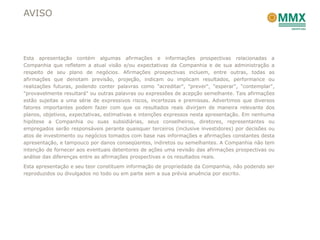 AVISO



Esta apresentação contém algumas afirmações e informações prospectivas relacionadas a
Companhia que refletem a atual visão e/ou expectativas da Companhia e de sua administração a
respeito de seu plano de negócios. Afirmações prospectivas incluem, entre outras, todas as
afirmações que denotam previsão, projeção, indicam ou implicam resultados, performance ou
realizações futuras, podendo conter palavras como "acreditar", "prever", "esperar", "contemplar",
"provavelmente resultará" ou outras palavras ou expressões de acepção semelhante. Tais afirmações
estão sujeitas a uma série de expressivos riscos, incertezas e premissas. Advertimos que diversos
fatores importantes podem fazer com que os resultados reais divirjam de maneira relevante dos
planos, objetivos, expectativas, estimativas e intenções expressos nesta apresentação. Em nenhuma
hipótese a Companhia ou suas subsidiárias, seus conselheiros, diretores, representantes ou
empregados serão responsáveis perante quaisquer terceiros (inclusive investidores) por decisões ou
atos de investimento ou negócios tomados com base nas informações e afirmações constantes desta
apresentação, e tampouco por danos conseqüentes, indiretos ou semelhantes. A Companhia não tem
intenção de fornecer aos eventuais detentores de ações uma revisão das afirmações prospectivas ou
análise das diferenças entre as afirmações prospectivas e os resultados reais.
Esta apresentação e seu teor constituem informação de propriedade da Companhia, não podendo ser
reproduzidos ou divulgados no todo ou em parte sem a sua prévia anuência por escrito.
 