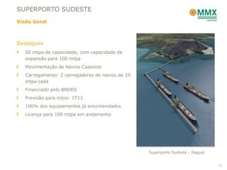 SUPERPORTO SUDESTE
Visão Geral



Destaques
   50 mtpa de capacidade, com capacidade de
   expansão para 100 mtpa
   Movimentação de Navios Capesize
   Carregamento: 2 carregadores de navios de 25
   mtpa cada
   Financiado pelo BNDES
   Previsão para início: 1T13
   100% dos equipamentos já encomendados
   Licença para 100 mtpa em andamento




                                                  Superporto Sudeste - Itaguaí


                                                                                 22
 