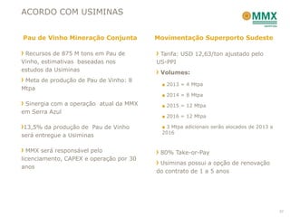 ACORDO COM USIMINAS


Pau de Vinho Mineração Conjunta          Movimentação Superporto Sudeste

 Recursos de 875 M tons em Pau de         Tarifa: USD 12,63/ton ajustado pelo
Vinho, estimativas baseadas nos          US-PPI
estudos da Usiminas                       Volumes:
 Meta de produção de Pau de Vinho: 8
                                          ■ 2013 = 4 Mtpa
Mtpa
                                          ■ 2014 = 8 Mtpa
 Sinergia com a operação atual da MMX     ■ 2015 = 12 Mtpa
em Serra Azul
                                          ■ 2016 = 12 Mtpa

 13,5% da produção de Pau de Vinho        ■ 3 Mtpa adicionais serão alocados de 2013 a
                                          2016
será entregue a Usiminas

  MMX será responsável pelo               80% Take-or-Pay
licenciamento, CAPEX e operação por 30
                                          Usiminas possui a opção de renovação
anos
                                         do contrato de 1 a 5 anos




                                                                                         37
 