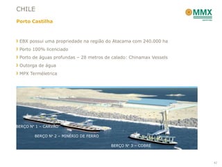 CHILE
Porto Castilha



 EBX possui uma propriedade na região do Atacama com 240.000 ha
 Porto 100% licenciado
 Porto de águas profundas – 28 metros de calado: Chinamax Vessels
 Outorga de água
 MPX Terméletrica




BERÇO N° 1 – CARVÃO

        BERÇO N° 2 – MINÉRIO DE FERRO

                                        BERÇO N° 3 – COBRE



                                                                    42
 