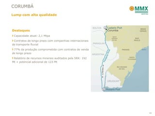 CORUMBÁ
Lump com alta qualidade



Destaques
 Capacidade atual: 2,1 Mtpa
 Contratos de longo prazo com companhias internacionais
de transporte fluvial
 77% da produção comprometida com contratos de venda
de longo prazo
 Relatório de recursos minerais auditados pela SRK: 192
Mt + potencial adicional de 123 Mt




                                                          44
 
