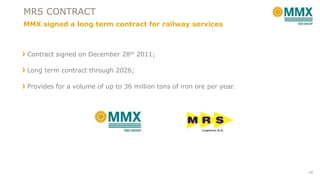 MRS CONTRACT
MMX signed a long term contract for railway services

Contract signed on December 28th 2011;
Long term contract through 2026;

Provides for a volume of up to 36 million tons of iron ore per year.

14

 
