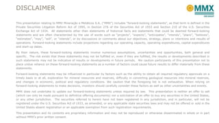 DISCLAIMER
This presentation relating to MMX Mineração e Metálicos S.A. (“MMX”) includes “forward-looking statements”, as that term is defined in the
Private Securities Litigation Reform Act of 1995, in Section 27A of the Securities Act of 1933 and Section 21E of the U.S. Securities
Exchange Act of 1934. All statements other than statements of historical facts are statements that could be deemed forward-looking
statements and are often characterized by the use of words such as “projects”, “expects”, “anticipates”, “intends”, “plans”, “believes”,
“estimates”, “may”, “will”, or “intends”, or by discussions or comments about our objectives, strategy, plans or intentions and results of
operations. Forward-looking statements include projections regarding our operating capacity, operating expenditures, capital expenditures
and start-up dates.
By their nature, these forward-looking statements involve numerous assumptions, uncertainties and opportunities, both general and
specific. The risk exists that these statements may not be fulfilled or, even if they are fulfilled, the results or developments described in
such statements may not be indicative of results or developments in future periods. We caution participants of this presentation not to
place undue reliance on these forward-looking statements as a number of factors could cause future results to differ materially from these
statements.
Forward-looking statements may be influenced in particular by factors such as the ability to obtain all required regulatory approvals on a
timely basis or at all, exploration for mineral resources and reserves, difficulty in converting geological resources into mineral reserves,
and changes in economic, political and regulatory conditions. We caution that the foregoing list is not exhaustive. When relying on
forward-looking statements to make decisions, investors should carefully consider these factors as well as other uncertainties and events.
MMX does not undertake to update our forward-looking statements unless required by law. This presentation is neither an offer to sell
(which can only be made pursuant to definitive offering documents) nor a solicitation of an offer to buy any securities in the United States,
or any other jurisdiction. The securities referred to herein have not been registered in any jurisdiction, and in particular, will not be
registered under the U.S. Securities Act of 1933, as amended, or any applicable state securities laws and may not be offered or sold in the
United States absent registration or an applicable exemption from such registration requirements.
This presentation and its contents are proprietary information and may not be reproduced or otherwise disseminated in whole or in part
without MMX’s prior written consent.

 
