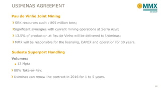USIMINAS AGREEMENT
Pau de Vinho Joint Mining
SRK resources audit : 805 million tons;
Significant synergies with current mining operations at Serra Azul;

13.5% of production at Pau de Vinho will be delivered to Usiminas;
MMX will be responsible for the licensing, CAPEX and operation for 30 years.

Sudeste Superport Handling
Volumes:
■ 12 Mpta

80% Take-or-Pay;
Usiminas can renew the contract in 2016 for 1 to 5 years.
24

 