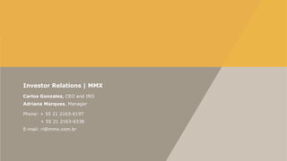 Investor Relations | MMX
Carlos Gonzalez, CEO and IRO
Adriana Marques, Manager
Phone: + 55 21 2163-6197
+ 55 21 2163-6338
E-mail: ri@mmx.com.br

 