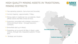 HIGH QUALITY MINING ASSETS IN TRADITIONAL
MINING DISTRICTS
Two operating systems: Serra Azul and Corumbá;
Current Capacity: approximately 7 Mtpy;
Mining rights in traditional iron ore districts: Brazil
(Minas Gerais and Mato Grosso do Sul);
Production committed with strategic consumers –
China and South Korea – through long-term
contracts;

Sudeste System
Serra Azul Unit
Bom Sucesso Unit

Brownfield start up in Brazil;
Expanding up to around 40 Mtpy in Brazil, under
revision, through fully integrated systems: Private
port;
Strategic port location.

Corumbá System

Sudeste Superport

5

 