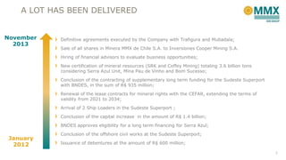 A LOT HAS BEEN DELIVERED
November
2013

Definitive agreements executed by the Company with Trafigura and Mubadala;
Sale of all shares in Minera MMX de Chile S.A. to Inversiones Cooper Mining S.A.
Hiring of financial advisors to evaluate business opportunities;
New certification of mineral resources (SRK and Coffey Mining) totaling 3.6 billion tons
considering Serra Azul Unit, Mina Pau de Vinho and Bom Sucesso;
Conclusion of the contracting of supplementary long term funding for the Sudeste Superport
with BNDES, in the sum of R$ 935 million;
Renewal of the lease contracts for mineral rights with the CEFAR, extending the terms of
validity from 2021 to 2034;

Arrival of 2 Ship Loaders in the Sudeste Superport ;
Conclusion of the capital increase in the amount of R$ 1.4 billion;
BNDES approves eligibility for a long term financing for Serra Azul;

January
2012

Conclusion of the offshore civil works at the Sudeste Superport;

Issuance of debentures at the amount of R$ 600 million;
7

 