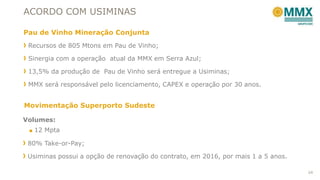 ACORDO COM USIMINAS
Pau de Vinho Mineração Conjunta
Recursos de 805 Mtons em Pau de Vinho;
Sinergia com a operação atual da MMX em Serra Azul;

13,5% da produção de Pau de Vinho será entregue a Usiminas;
MMX será responsável pelo licenciamento, CAPEX e operação por 30 anos.

Movimentação Superporto Sudeste
Volumes:
■ 12 Mpta

80% Take-or-Pay;
Usiminas possui a opção de renovação do contrato, em 2016, por mais 1 a 5 anos.
24

 