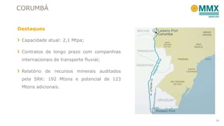 CORUMBÁ
Destaques
Capacidade atual: 2,1 Mtpa;
Contratos de longo prazo com companhias
internacionais de transporte fluvial;
Relatório de recursos minerais auditados
pela SRK: 192 Mtons e potencial de 123
Mtons adicionais.

39

 