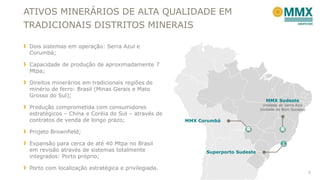 ATIVOS MINERÁRIOS DE ALTA QUALIDADE EM
TRADICIONAIS DISTRITOS MINERAIS
Dois sistemas em operação: Serra Azul e
Corumbá;

Capacidade de produção de aproximadamente 7
Mtpa;
Direitos minerários em tradicionais regiões de
minério de ferro: Brasil (Minas Gerais e Mato
Grosso do Sul);
Produção comprometida com consumidores
estratégicos – China e Coréia do Sul – através de
contratos de venda de longo prazo;

MMX Sudeste

Unidade de Serra Azul
Unidade de Bom Sucesso

MMX Corumbá

Projeto Brownfield;

Expansão para cerca de até 40 Mtpa no Brasil
em revisão através de sistemas totalmente
integrados: Porto próprio;
Porto com localização estratégica e privilegiada.

Superporto Sudeste

5

 