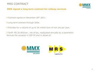MRS CONTRACT
MMX signed a long term contract for railway services



 Contract signed on December 28th 2011.

 Long term contract through 2026.

 Provides for a volume of up to 36 million tons of iron ore per year.

  Tariff: R$ 26.463/ton , net of tax, readjusted annually by a parametric
formula the variation in IGP-DI and in diesel oil.




                                                                            14
 