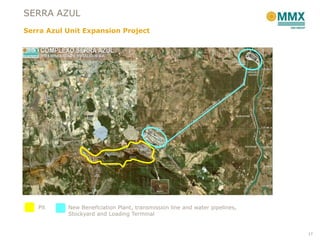 SERRA AZUL
Serra Azul Unit Expansion Project




   Pit     New Beneficiation Plant, transmission line and water pipelines,
           Stockyard and Loading Terminal


                                                                             17
 