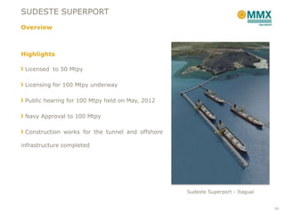 SUDESTE SUPERPORT
Overview



Highlights

 Licensed to 50 Mtpy

 Licensing for 100 Mtpy underway

 Public hearing for 100 Mtpy held on May, 2012

 Navy Approval to 100 Mtpy

 Construction works for the tunnel and offshore

infrastructure completed




                                                  Sudeste Superport - Itaguaí


                                                                                24
 