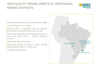 HIGH QUALITY MINING ASSETS IN TRADITIONAL
MINING DISTRICTS




 Two operating systems: Serra Azul and Corumbá
 Current Capacity: 10.1 Mtpy
 Mining rights in traditional iron ore districts:
Brazil (Minas Gerais and Mato Grosso do Sul)
 Production committed with strategic consumers –
China and South Korea – through long-term
contracts
 Brownfield start up in Brazil                                         Sudeste System
                                                                          Serra Azul Unit
                                                    Corumbá System      Bom Sucesso Unit
  Expanding beyond 40 Mtpy in Brazil, through
fully integrated systems: Private port
  Strategic port location
                                                                     Sudeste Superport




                                                                                            4
 