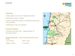 CHILE



Highlights
 High-quality iron ore with magnetite content
 Production target: 10 Mtpy
  50% of production already committed through long-
term contracts
 460 Mtons of iron ore potential


Execution Update
  Drilling performed 2011: approximately 43
thousand meters


Expected Quality – Ouro Preto pilot plant test
work
Fe: 67.50%               SiO2: 2.5%

Al2O3: 0.85%             P: 0.015%




                                                      44
 