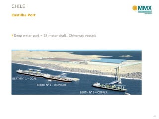 CHILE
Castilha Port




 Deep water port – 28 meter draft: Chinamax vessels




BERTH N° 1 – COAL

                    BERTH N° 2 – IRON ORE

                                            BERTH N° 3 – COPPER




                                                                  45
 
