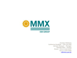 Investor Relations
Guilherme Escalhão – CEO and IRO
       Adriana Marques – Manager
            Daniella Maia - Analyst
        Phone + 55 21 2163-6197
               +55 21 2163-4366
                   ri@mmx.com.br
 